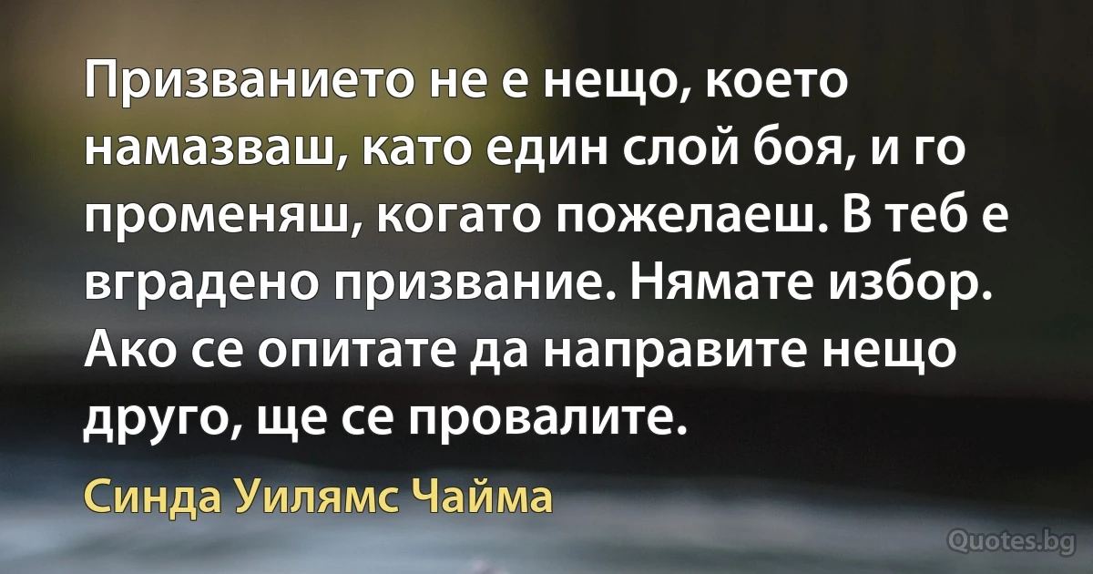 Призванието не е нещо, което намазваш, като един слой боя, и го променяш, когато пожелаеш. В теб е вградено призвание. Нямате избор. Ако се опитате да направите нещо друго, ще се провалите. (Синда Уилямс Чайма)