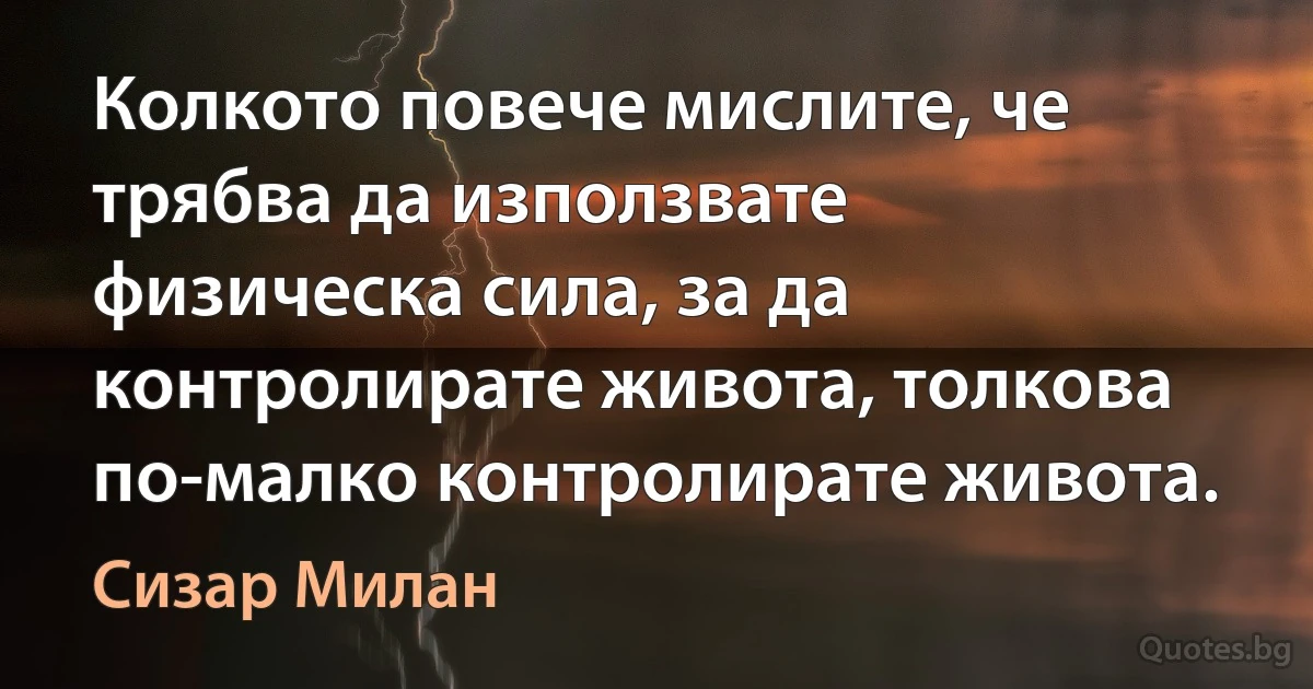 Колкото повече мислите, че трябва да използвате физическа сила, за да контролирате живота, толкова по-малко контролирате живота. (Сизар Милан)