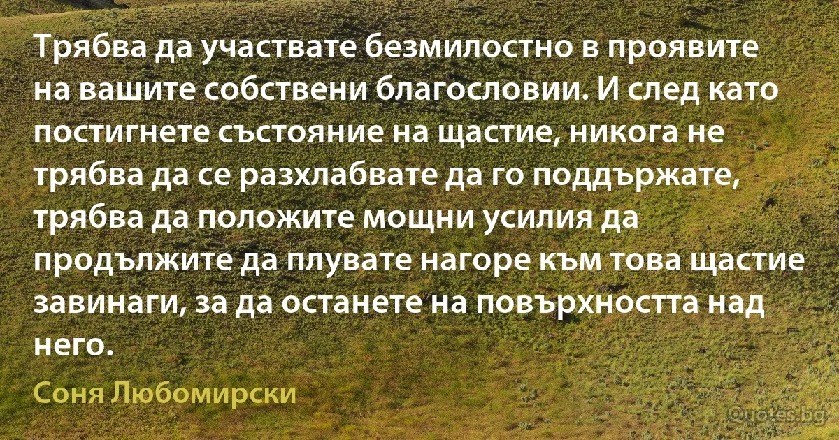 Трябва да участвате безмилостно в проявите на вашите собствени благословии. И след като постигнете състояние на щастие, никога не трябва да се разхлабвате да го поддържате, трябва да положите мощни усилия да продължите да плувате нагоре към това щастие завинаги, за да останете на повърхността над него. (Соня Любомирски)