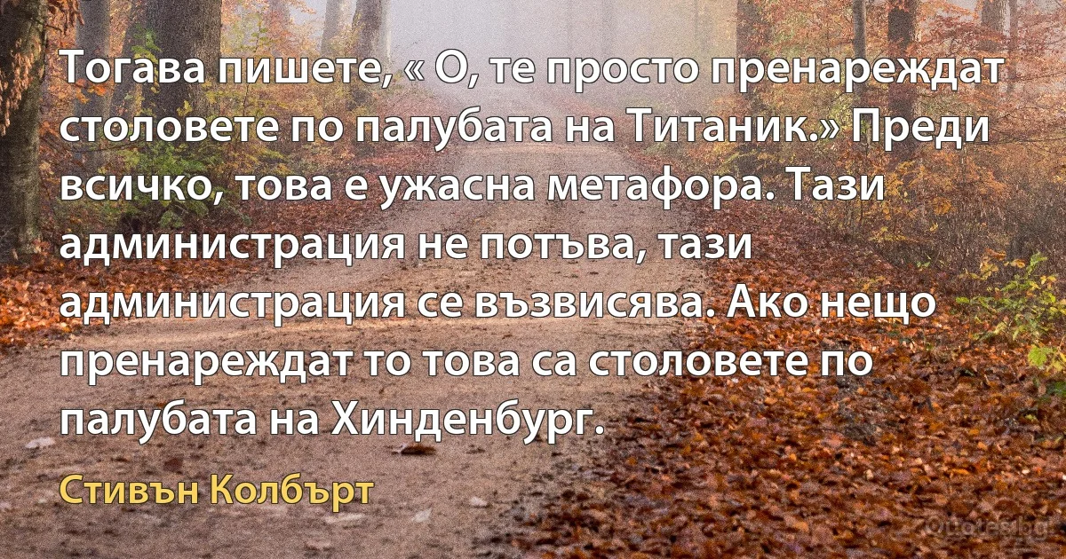 Тогава пишете, « О, те просто пренареждат столовете по палубата на Титаник.» Преди всичко, това е ужасна метафора. Тази администрация не потъва, тази администрация се възвисява. Ако нещо пренареждат то това са столовете по палубата на Хинденбург. (Стивън Колбърт)