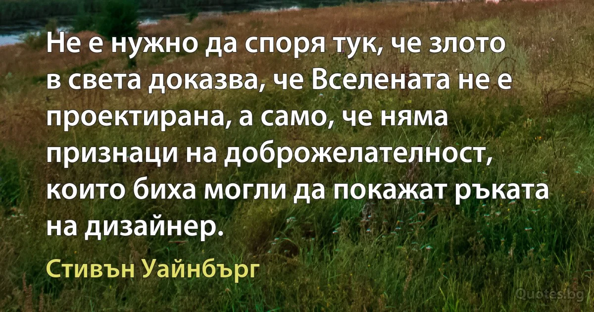 Не е нужно да споря тук, че злото в света доказва, че Вселената не е проектирана, а само, че няма признаци на доброжелателност, които биха могли да покажат ръката на дизайнер. (Стивън Уайнбърг)