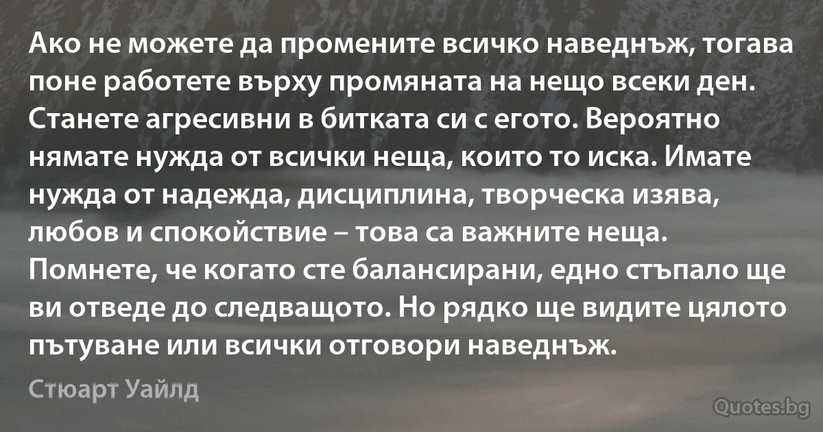 Ако не можете да промените всичко наведнъж, тогава поне работете върху промяната на нещо всеки ден. Станете агресивни в битката си с егото. Вероятно нямате нужда от всички неща, които то иска. Имате нужда от надежда, дисциплина, творческа изява, любов и спокойствие – това са важните неща. Помнете, че когато сте балансирани, едно стъпало ще ви отведе до следващото. Но рядко ще видите цялото пътуване или всички отговори наведнъж. (Стюарт Уайлд)