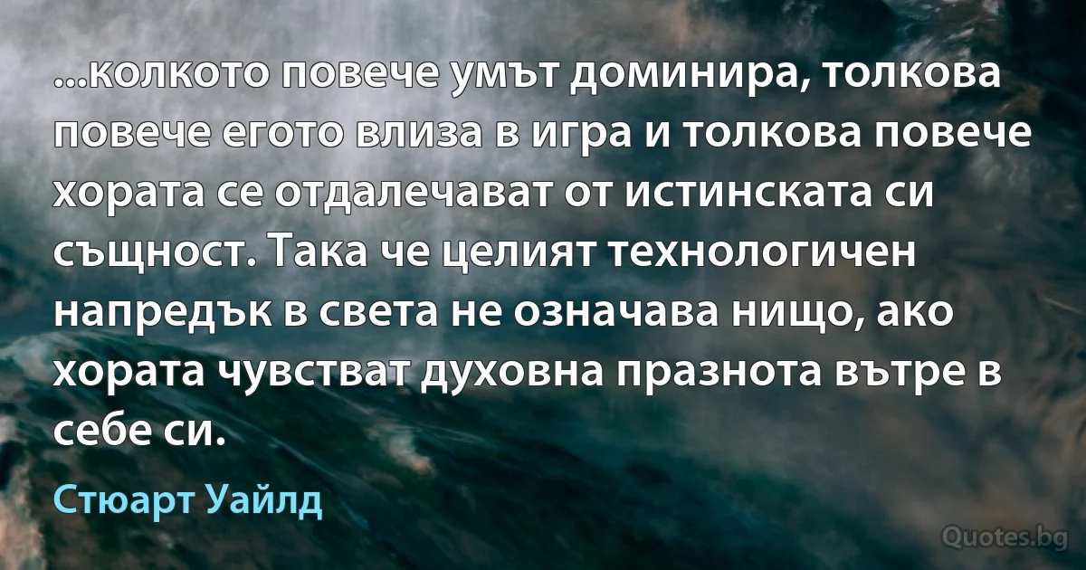 ...колкото повече умът доминира, толкова повече егото влиза в игра и толкова повече хората се отдалечават от истинската си същност. Така че целият технологичен напредък в света не означава нищо, ако хората чувстват духовна празнота вътре в себе си. (Стюарт Уайлд)