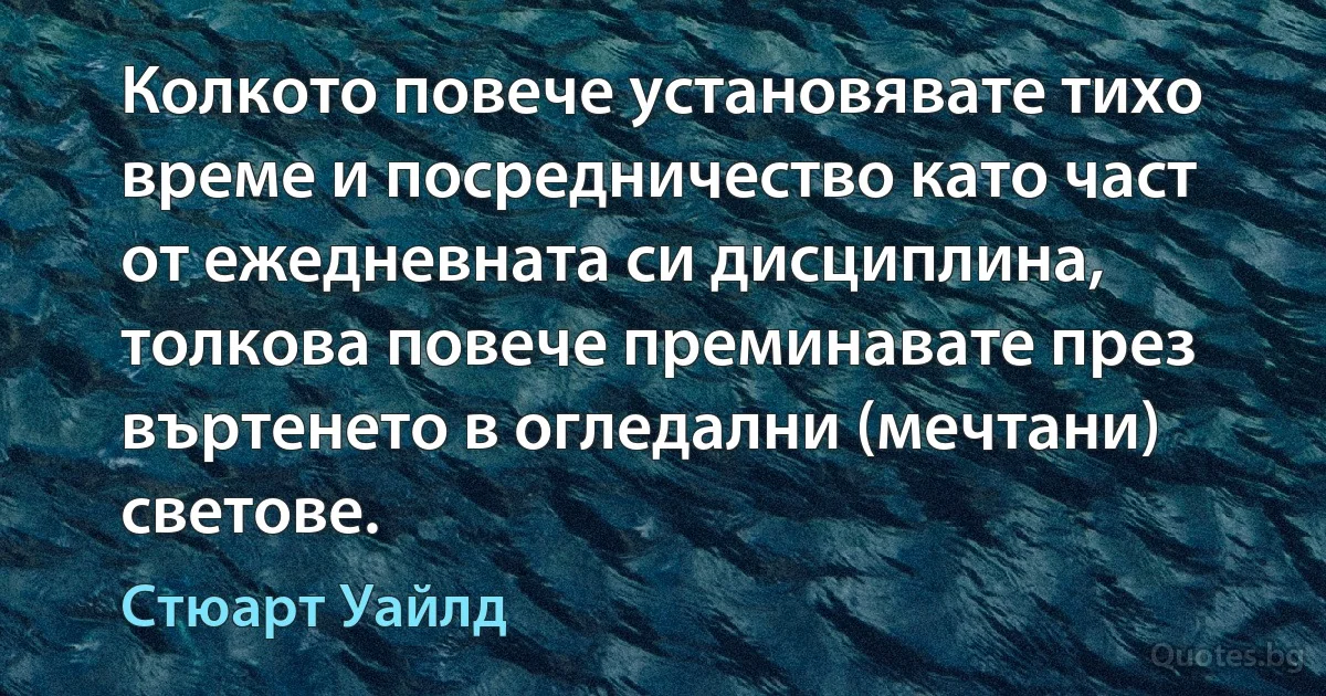 Колкото повече установявате тихо време и посредничество като част от ежедневната си дисциплина, толкова повече преминавате през въртенето в огледални (мечтани) светове. (Стюарт Уайлд)