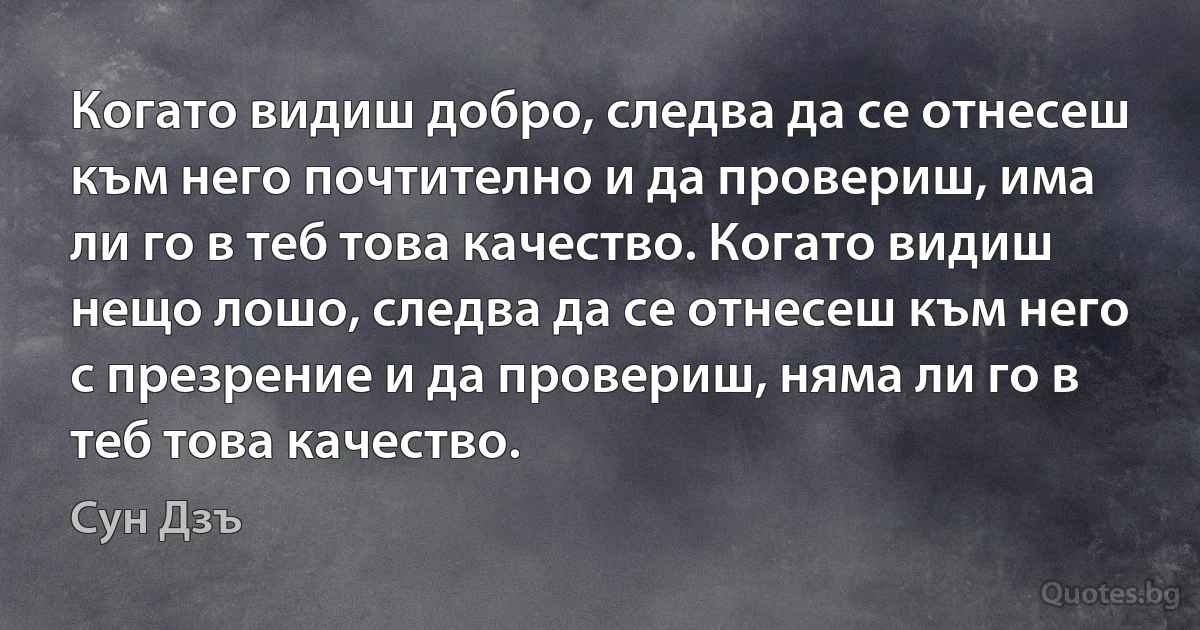 Когато видиш добро, следва да се отнесеш към него почтително и да провериш, има ли го в теб това качество. Когато видиш нещо лошо, следва да се отнесеш към него с презрение и да провериш, няма ли го в теб това качество. (Сун Дзъ)