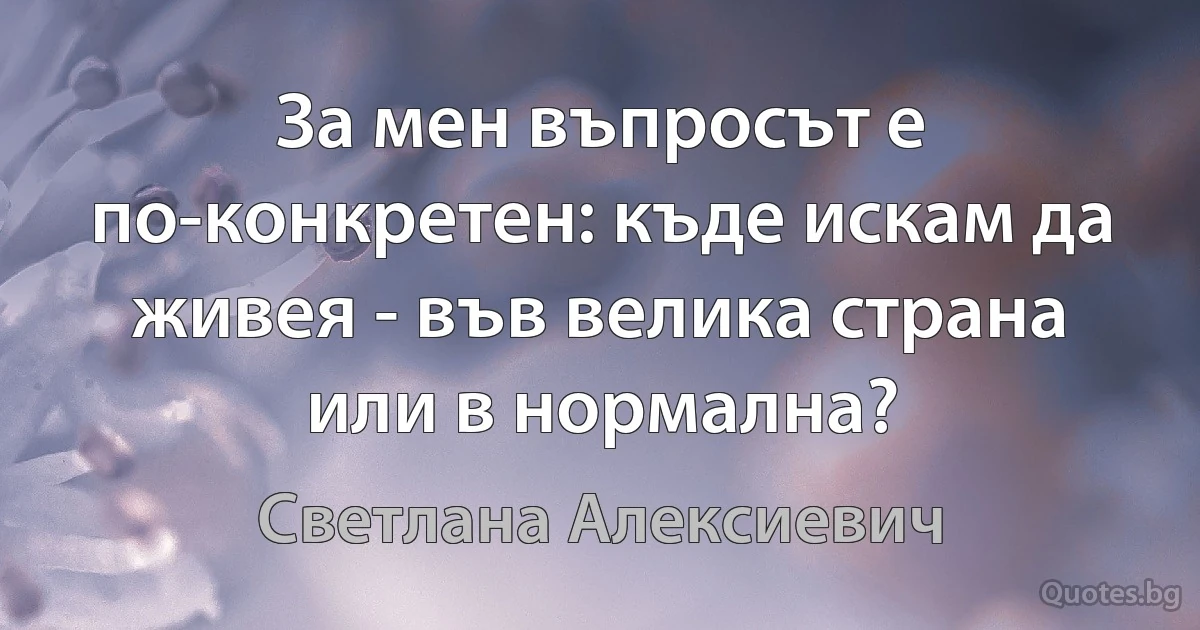 За мен въпросът е по-конкретен: къде искам да живея - във велика страна или в нормална? (Светлана Алексиевич)