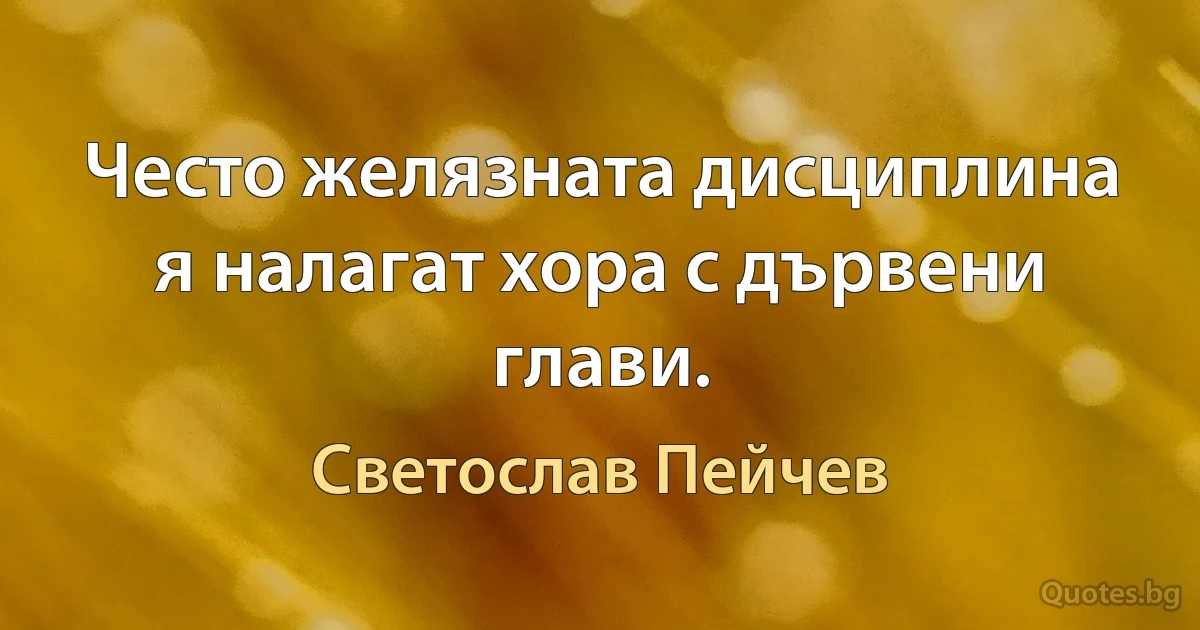 Често желязната дисциплина я налагат хора с дървени глави. (Светослав Пейчев)