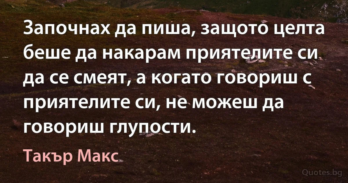 Започнах да пиша, защото целта беше да накарам приятелите си да се смеят, а когато говориш с приятелите си, не можеш да говориш глупости. (Такър Макс)