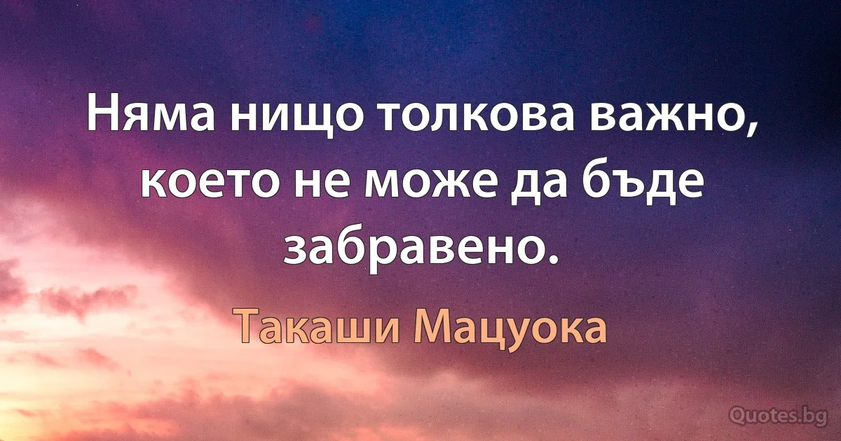 Няма нищо толкова важно, което не може да бъде забравено. (Такаши Мацуока)