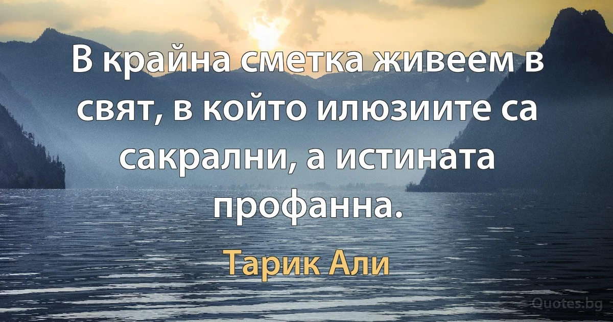 В крайна сметка живеем в свят, в който илюзиите са сакрални, а истината профанна. (Тарик Али)