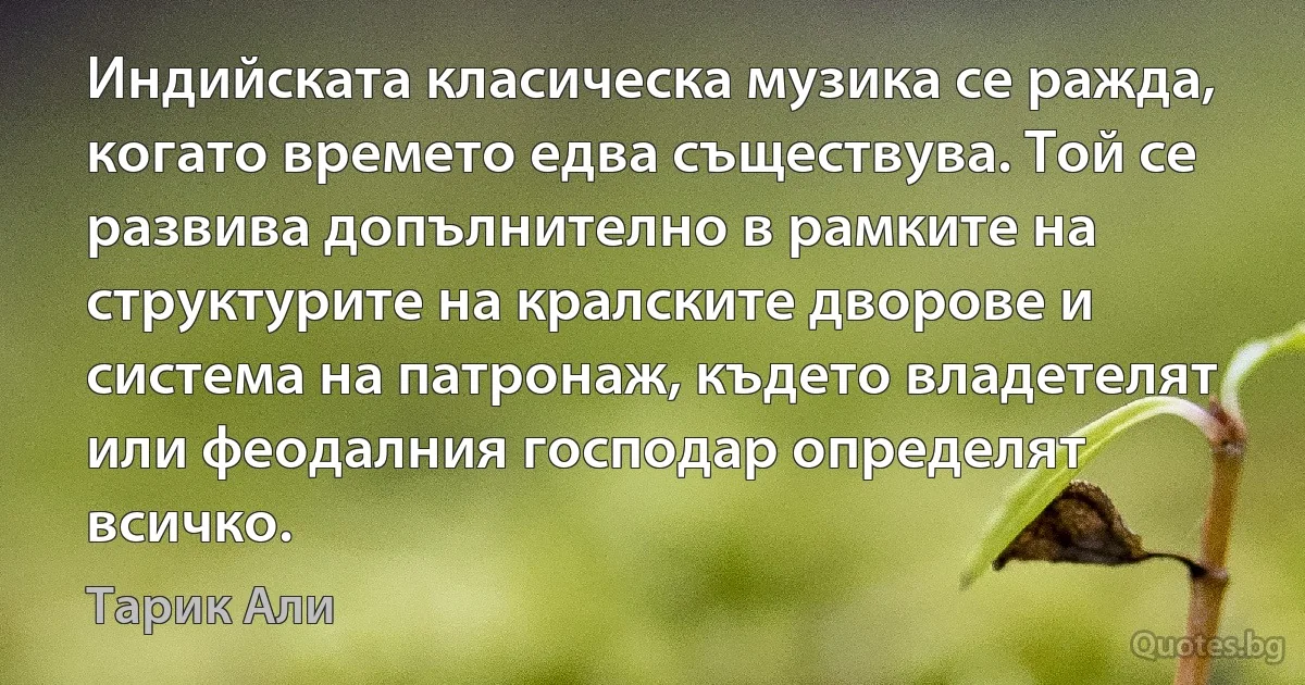 Индийската класическа музика се ражда, когато времето едва съществува. Той се развива допълнително в рамките на структурите на кралските дворове и система на патронаж, където владетелят или феодалния господар определят всичко. (Тарик Али)