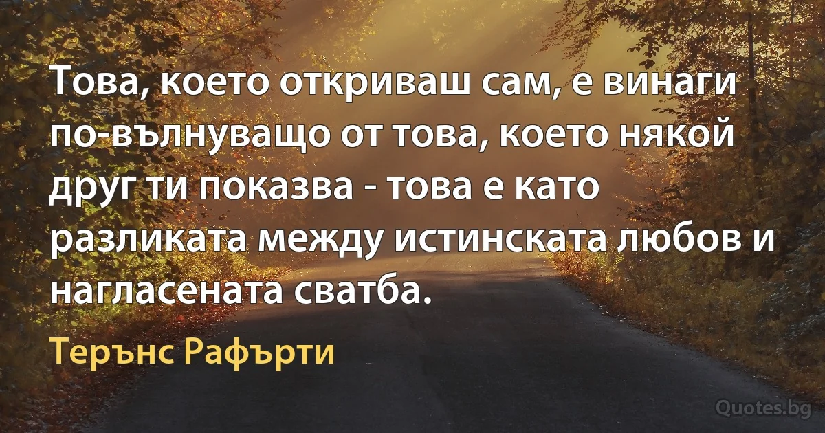 Това, което откриваш сам, е винаги по-вълнуващо от това, което някой друг ти показва - това е като разликата между истинската любов и нагласената сватба. (Терънс Рафърти)