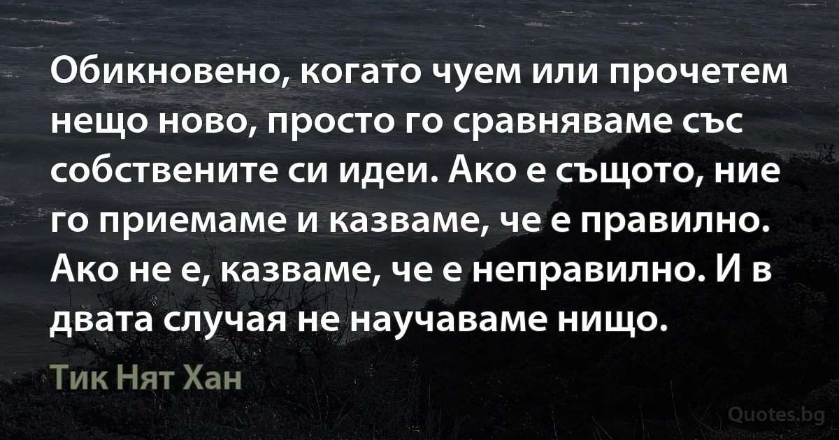 Обикновено, когато чуем или прочетем нещо ново, просто го сравняваме със собствените си идеи. Ако е същото, ние го приемаме и казваме, че е правилно. Ако не е, казваме, че е неправилно. И в двата случая не научаваме нищо. (Тик Нят Хан)