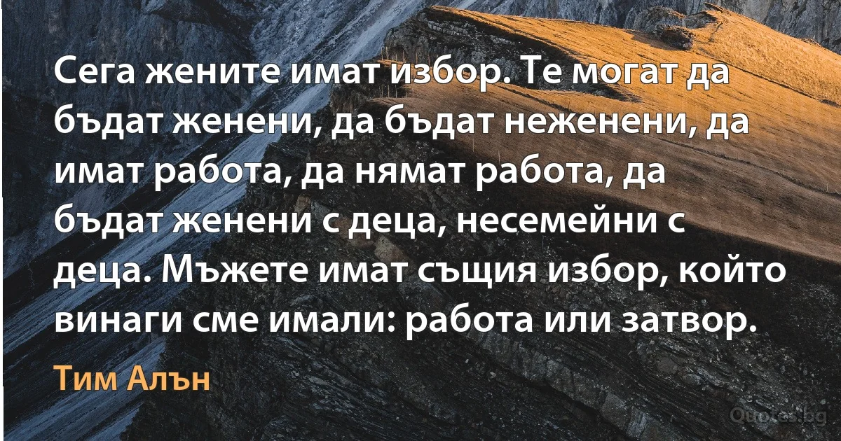 Сега жените имат избор. Те могат да бъдат женени, да бъдат неженени, да имат работа, да нямат работа, да бъдат женени с деца, несемейни с деца. Мъжете имат същия избор, който винаги сме имали: работа или затвор. (Тим Алън)