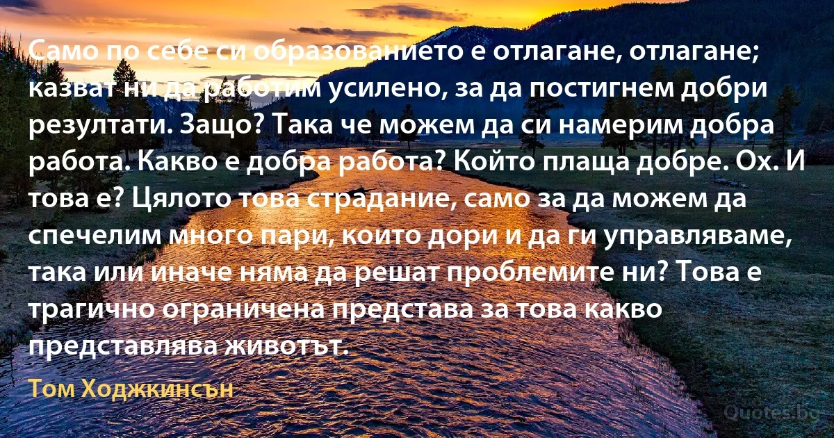 Само по себе си образованието е отлагане, отлагане; казват ни да работим усилено, за да постигнем добри резултати. Защо? Така че можем да си намерим добра работа. Какво е добра работа? Който плаща добре. Ох. И това е? Цялото това страдание, само за да можем да спечелим много пари, които дори и да ги управляваме, така или иначе няма да решат проблемите ни? Това е трагично ограничена представа за това какво представлява животът. (Том Ходжкинсън)