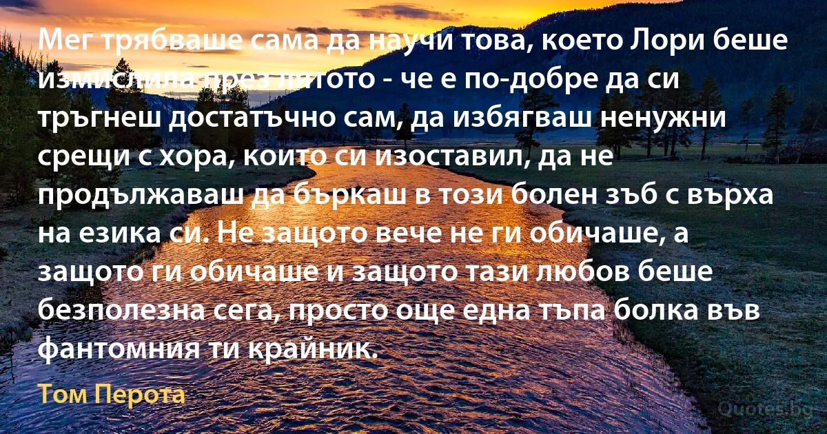 Мег трябваше сама да научи това, което Лори беше измислила през лятото - че е по-добре да си тръгнеш достатъчно сам, да избягваш ненужни срещи с хора, които си изоставил, да не продължаваш да бъркаш в този болен зъб с върха на езика си. Не защото вече не ги обичаше, а защото ги обичаше и защото тази любов беше безполезна сега, просто още една тъпа болка във фантомния ти крайник. (Том Перота)