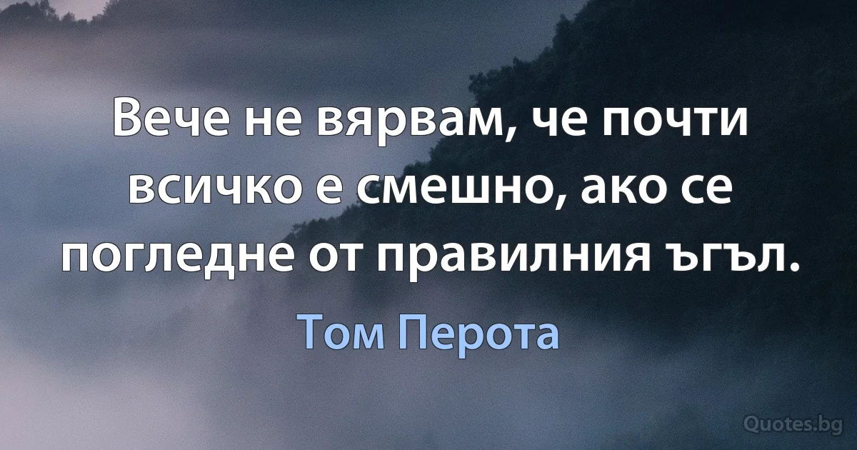 Вече не вярвам, че почти всичко е смешно, ако се погледне от правилния ъгъл. (Том Перота)