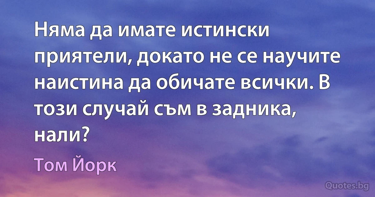 Няма да имате истински приятели, докато не се научите наистина да обичате всички. В този случай съм в задника, нали? (Том Йорк)