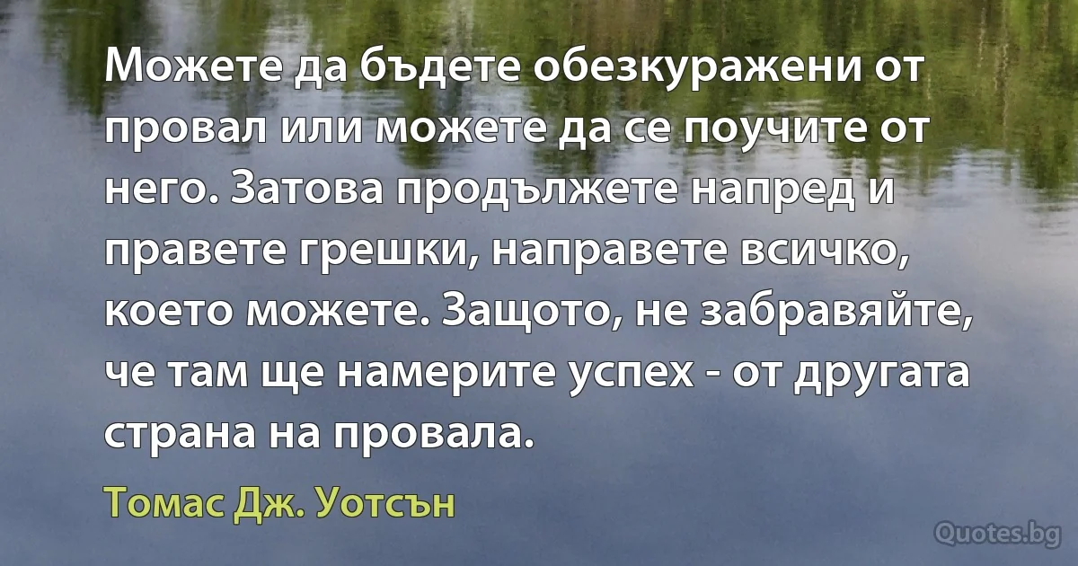 Можете да бъдете обезкуражени от провал или можете да се поучите от него. Затова продължете напред и правете грешки, направете всичко, което можете. Защото, не забравяйте, че там ще намерите успех - от другата страна на провала. (Томас Дж. Уотсън)