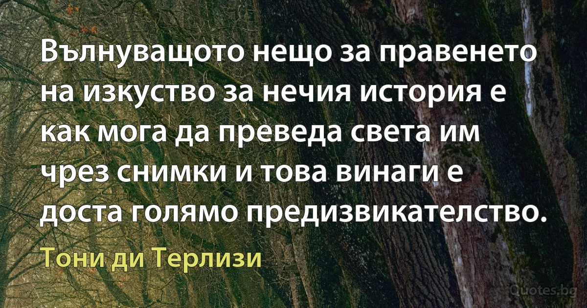 Вълнуващото нещо за правенето на изкуство за нечия история е как мога да преведа света им чрез снимки и това винаги е доста голямо предизвикателство. (Тони ди Терлизи)