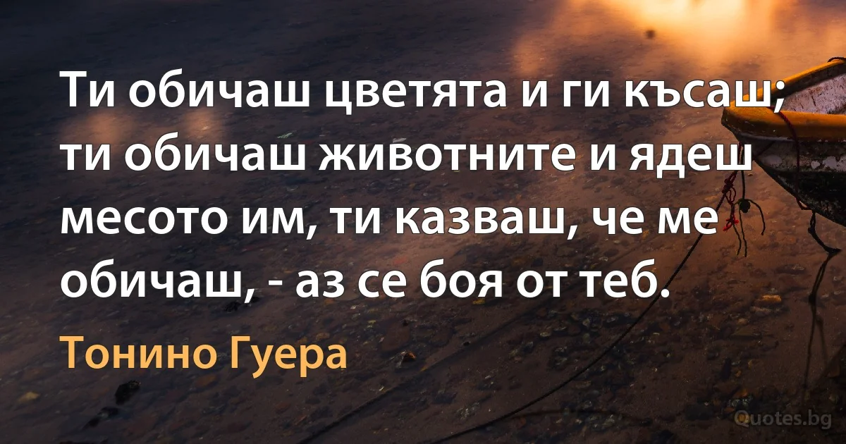 Ти обичаш цветята и ги късаш; ти обичаш животните и ядеш месото им, ти казваш, че ме обичаш, - аз се боя от теб. (Тонино Гуера)