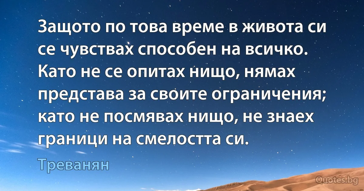 Защото по това време в живота си се чувствах способен на всичко. Като не се опитах нищо, нямах представа за своите ограничения; като не посмявах нищо, не знаех граници на смелостта си. (Треванян)