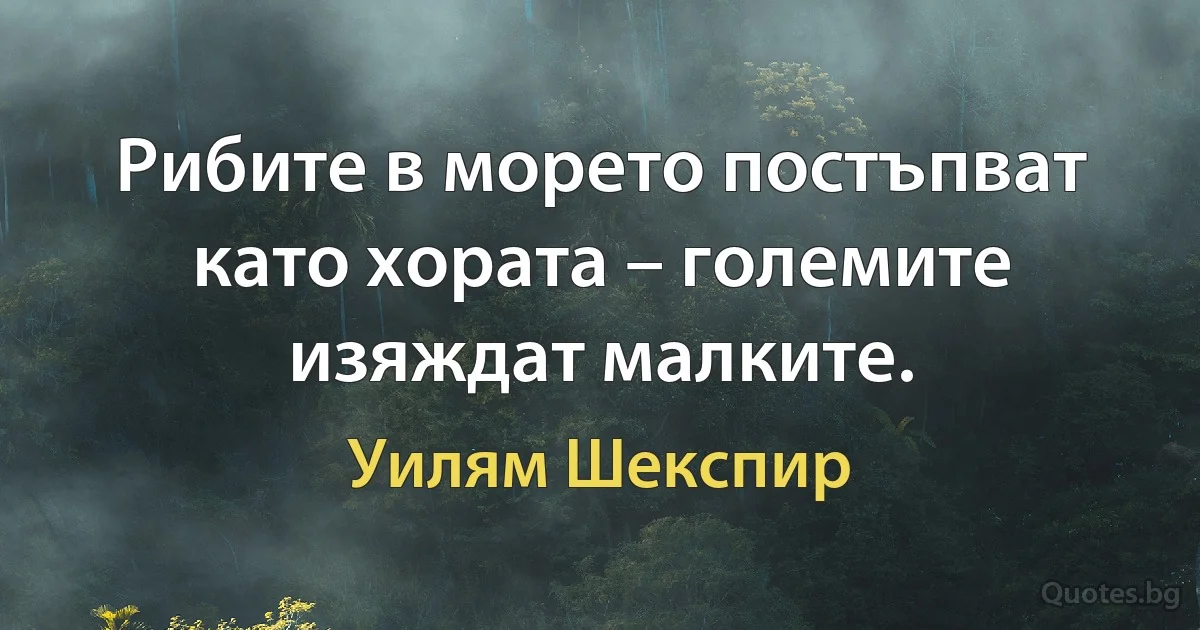 Рибите в морето постъпват като хората – големите изяждат малките. (Уилям Шекспир)