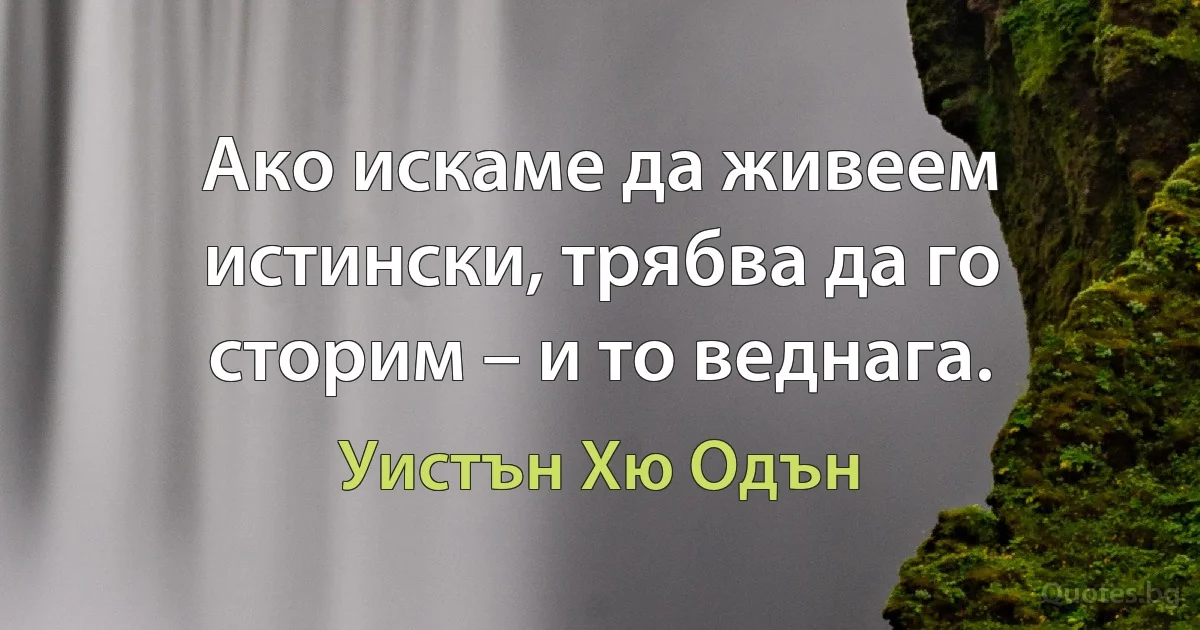 Ако искаме да живеем истински, трябва да го сторим – и то веднага. (Уистън Хю Одън)