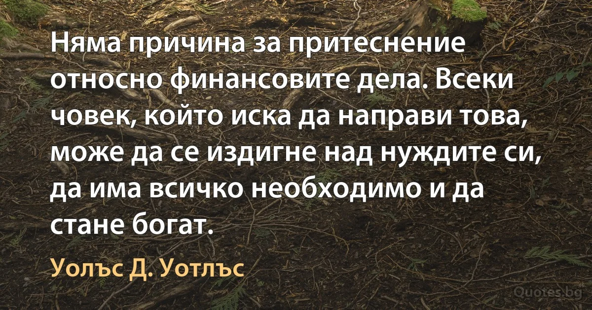 Няма причина за притеснение относно финансовите дела. Всеки човек, който иска да направи това, може да се издигне над нуждите си, да има всичко необходимо и да стане богат. (Уолъс Д. Уотлъс)