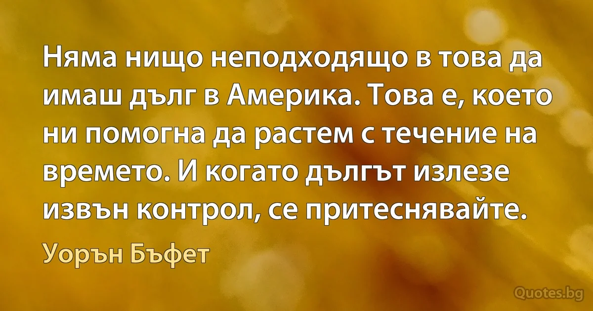 Няма нищо неподходящо в това да имаш дълг в Америка. Това е, което ни помогна да растем с течение на времето. И когато дългът излезе извън контрол, се притеснявайте. (Уорън Бъфет)