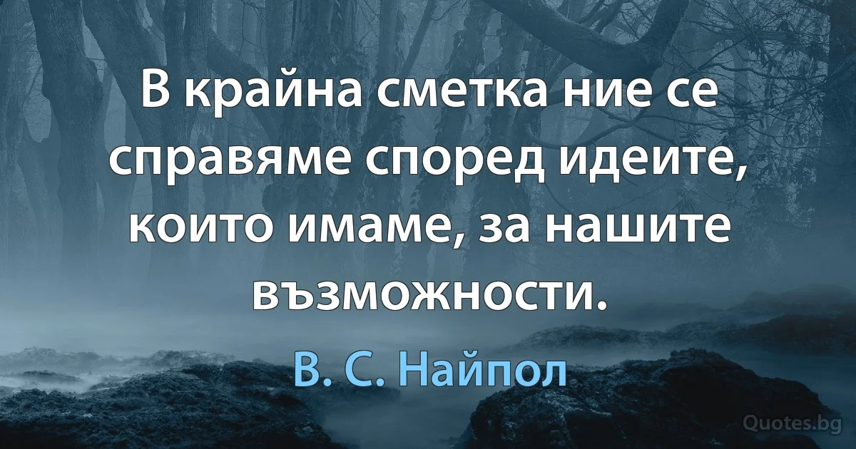 В крайна сметка ние се справяме според идеите, които имаме, за нашите възможности. (В. С. Найпол)