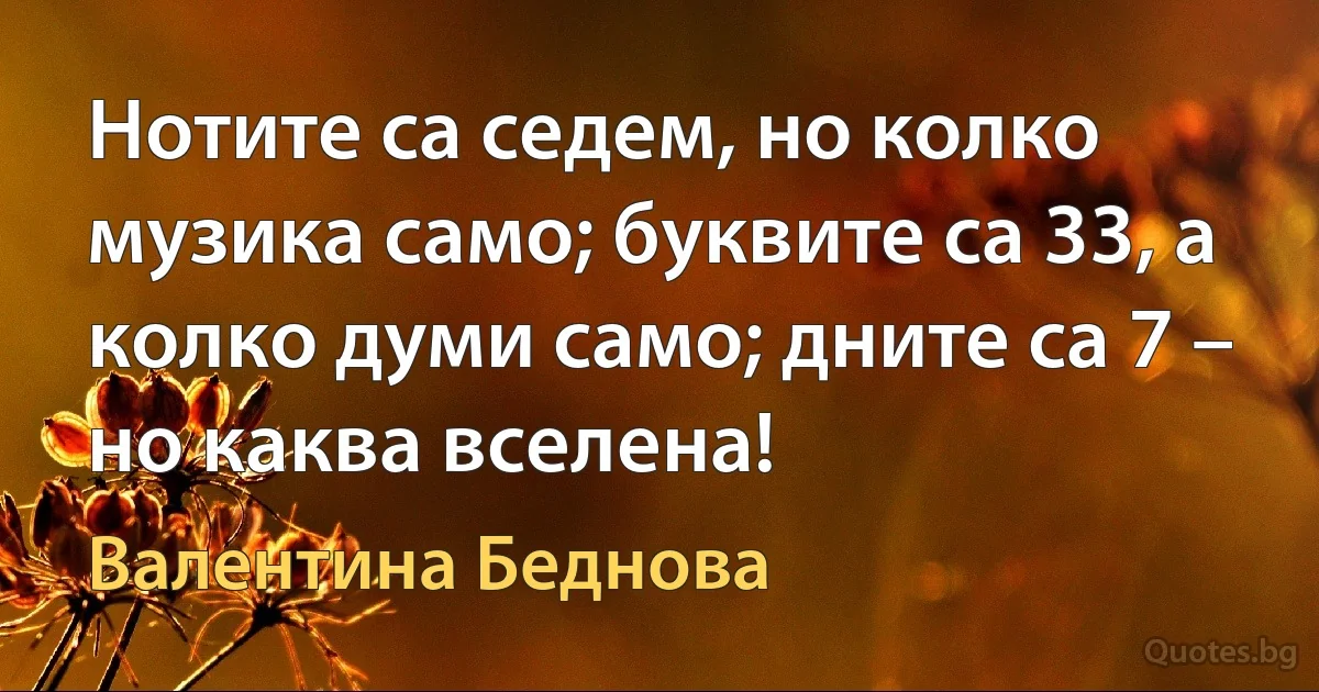 Нотите са седем, но колко музика само; буквите са 33, а колко думи само; дните са 7 – но каква вселена! (Валентина Беднова)