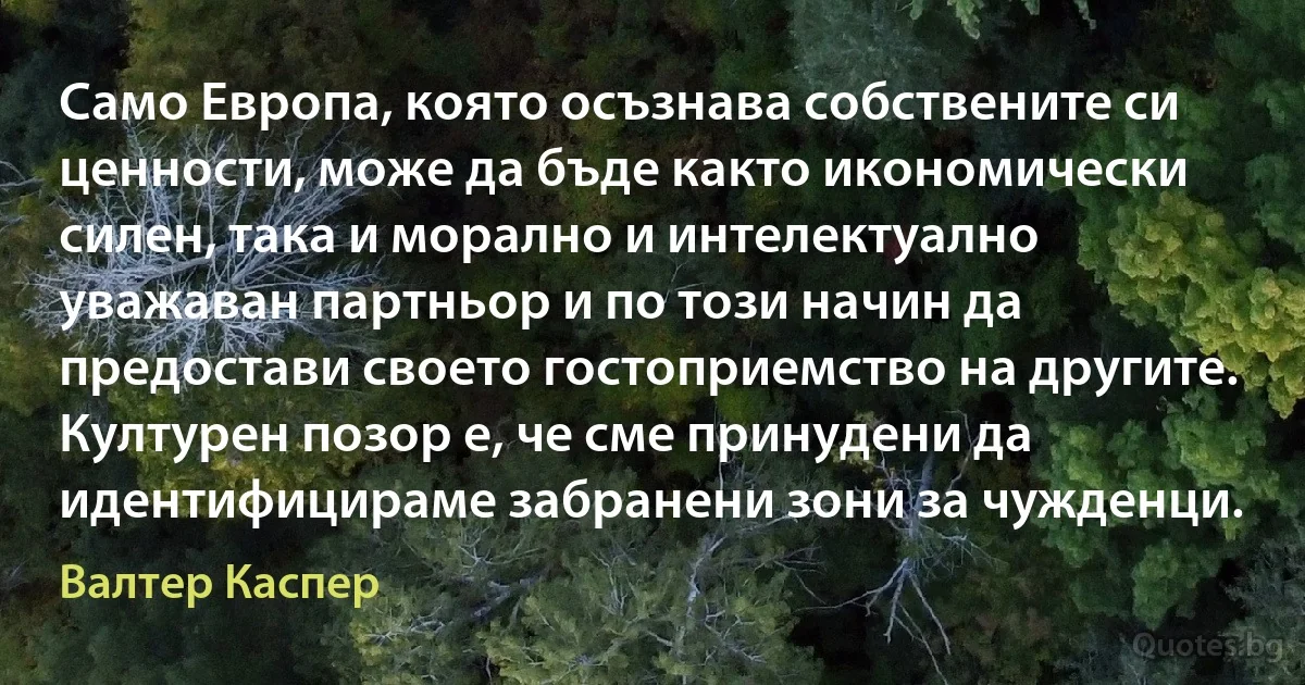 Само Европа, която осъзнава собствените си ценности, може да бъде както икономически силен, така и морално и интелектуално уважаван партньор и по този начин да предостави своето гостоприемство на другите. Културен позор е, че сме принудени да идентифицираме забранени зони за чужденци. (Валтер Каспер)