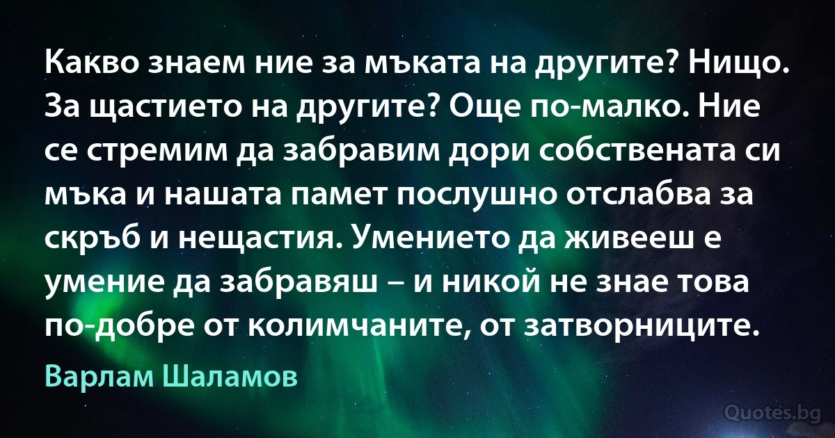 Какво знаем ние за мъката на другите? Нищо. За щастието на другите? Още по-малко. Ние се стремим да забравим дори собствената си мъка и нашата памет послушно отслабва за скръб и нещастия. Умението да живееш е умение да забравяш – и никой не знае това по-добре от колимчаните, от затворниците. (Варлам Шаламов)