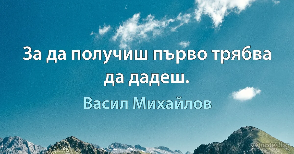 За да получиш първо трябва да дадеш. (Васил Михайлов)