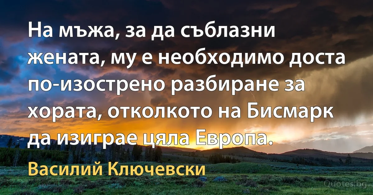 На мъжа, за да съблазни жената, му е необходимо доста по-изострено разбиране за хората, отколкото на Бисмарк да изиграе цяла Европа. (Василий Ключевски)