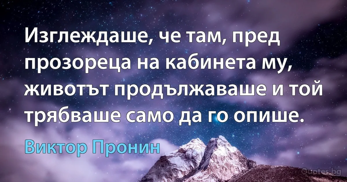 Изглеждаше, че там, пред прозореца на кабинета му, животът продължаваше и той трябваше само да го опише. (Виктор Пронин)