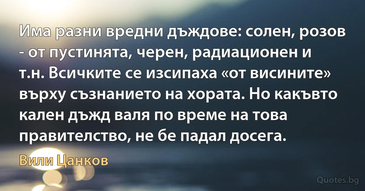 Има разни вредни дъждове: солен, розов - от пустинята, черен, радиационен и т.н. Всичките се изсипаха «от висините» върху съзнанието на хората. Но какъвто кален дъжд валя по време на това правителство, не бе падал досега. (Вили Цанков)