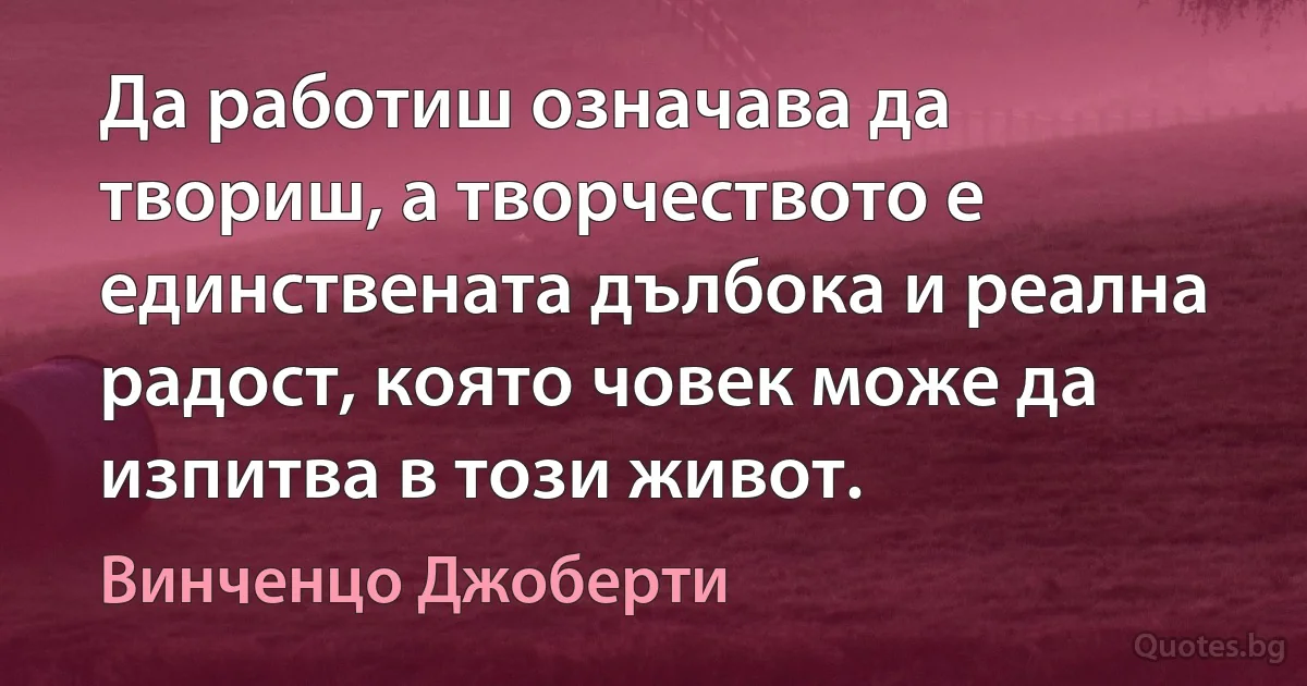 Да работиш означава да твориш, а творчеството е единствената дълбока и реална радост, която човек може да изпитва в този живот. (Винченцо Джоберти)