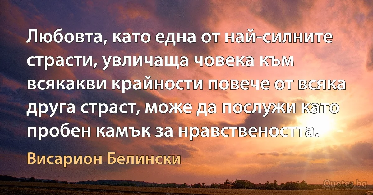 Любовта, като една от най-силните страсти, увличаща човека към всякакви крайности повече от всяка друга страст, може да послужи като пробен камък за нравствеността. (Висарион Белински)