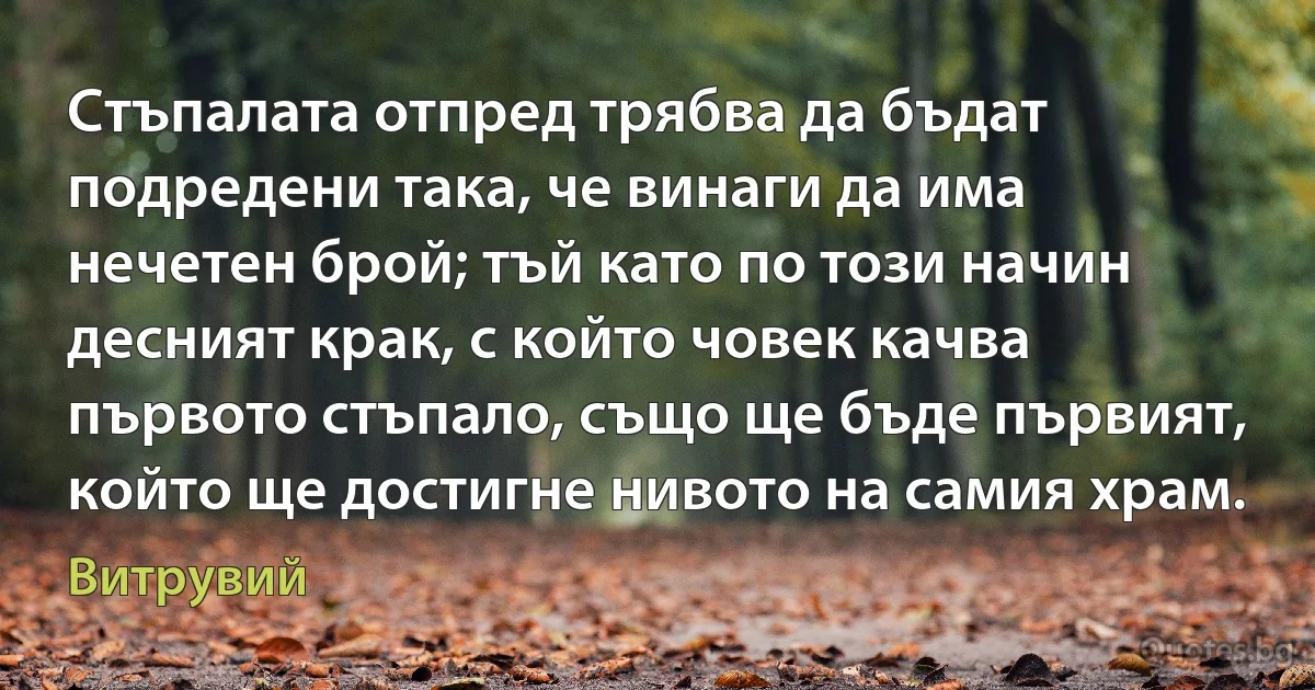 Стъпалата отпред трябва да бъдат подредени така, че винаги да има нечетен брой; тъй като по този начин десният крак, с който човек качва първото стъпало, също ще бъде първият, който ще достигне нивото на самия храм. (Витрувий)