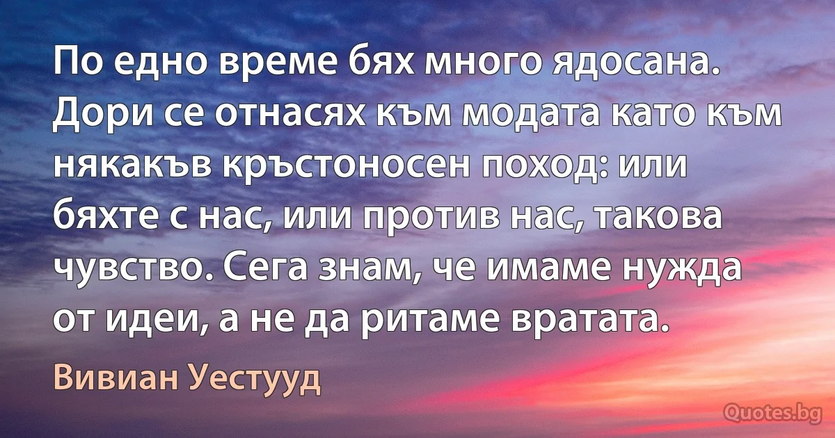 По едно време бях много ядосана. Дори се отнасях към модата като към някакъв кръстоносен поход: или бяхте с нас, или против нас, такова чувство. Сега знам, че имаме нужда от идеи, а не да ритаме вратата. (Вивиан Уестууд)