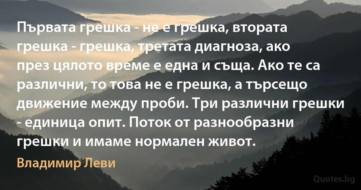 Първата грешка - не е грешка, втората грешка - грешка, третата диагноза, ако през цялото време е една и съща. Ако те са различни, то това не е грешка, а търсещо движение между проби. Три различни грешки - единица опит. Поток от разнообразни грешки и имаме нормален живот. (Владимир Леви)