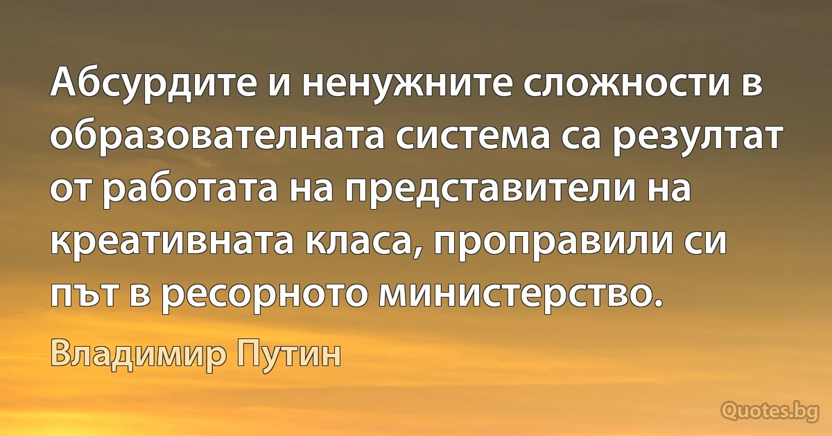 Абсурдите и ненужните сложности в образователната система са резултат от работата на представители на креативната класа, проправили си път в ресорното министерство. (Владимир Путин)