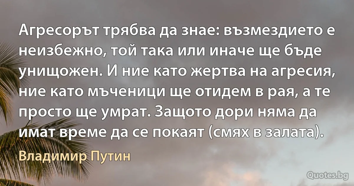 Агресорът трябва да знае: възмездието е неизбежно, той така или иначе ще бъде унищожен. И ние като жертва на агресия, ние като мъченици ще отидем в рая, а те просто ще умрат. Защото дори няма да имат време да се покаят (смях в залата). (Владимир Путин)