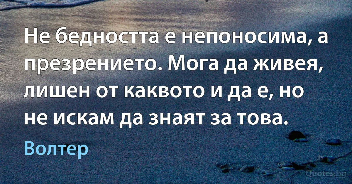 Не бедността е непоносима, а презрението. Мога да живея, лишен от каквото и да е, но не искам да знаят за това. (Волтер)