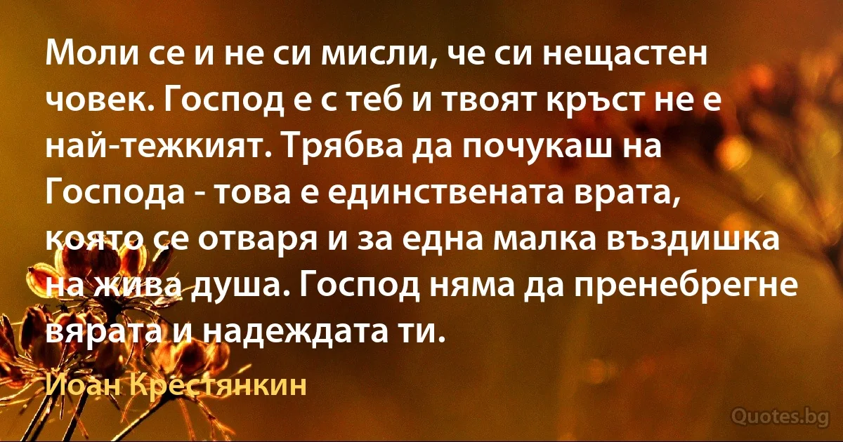 Моли се и не си мисли, че си нещастен човек. Господ е с теб и твоят кръст не е най-тежкият. Трябва да почукаш на Господа - това е единствената врата, която се отваря и за една малка въздишка на жива душа. Господ няма да пренебрегне вярата и надеждата ти. (Йоан Крестянкин)