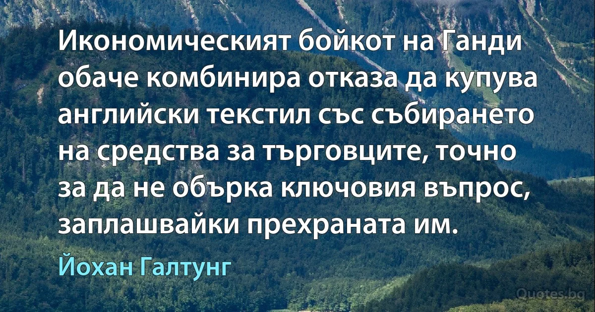 Икономическият бойкот на Ганди обаче комбинира отказа да купува английски текстил със събирането на средства за търговците, точно за да не обърка ключовия въпрос, заплашвайки прехраната им. (Йохан Галтунг)