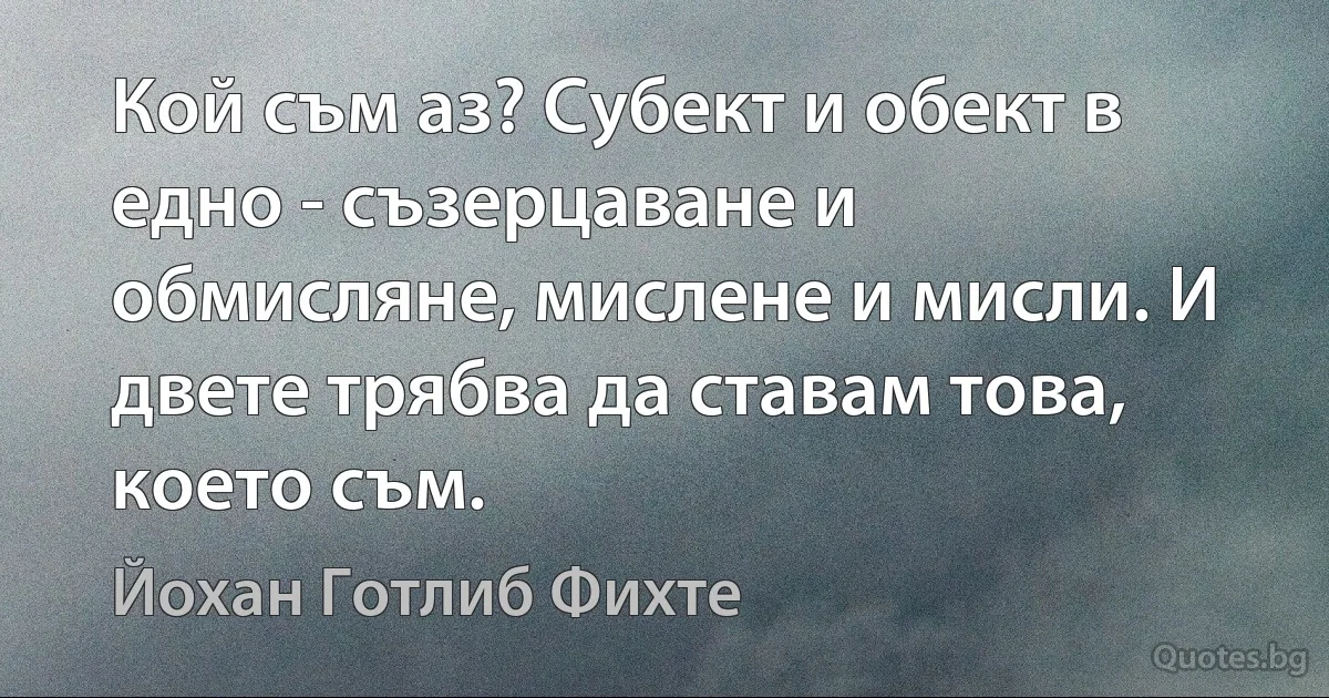 Кой съм аз? Субект и обект в едно - съзерцаване и обмисляне, мислене и мисли. И двете трябва да ставам това, което съм. (Йохан Готлиб Фихте)