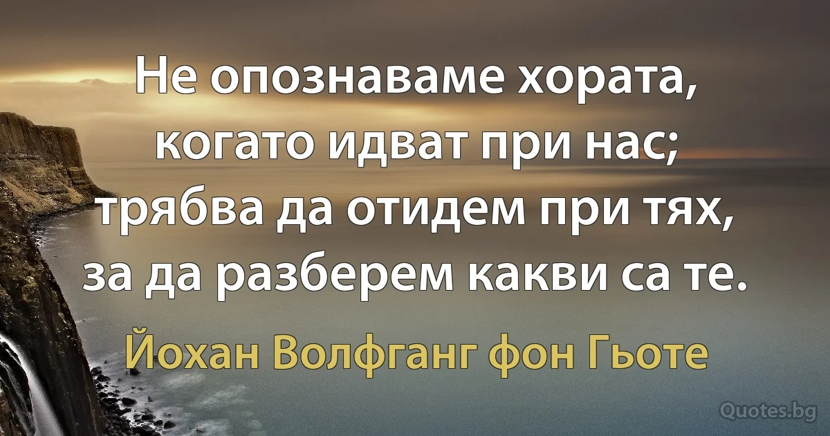 Не опознаваме хората, когато идват при нас; трябва да отидем при тях, за да разберем какви са те. (Йохан Волфганг фон Гьоте)